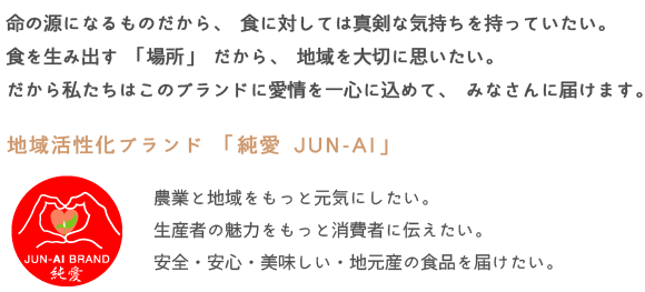 命の源になるものだから、食に対しては真剣な気持ちを持っていたい。
食を生み出す「場所」だから、地域を大切に思いたい。
だから私たちはこのブランドに愛情を一心に込めて、みなさんに届けます。
地域活性化ブランド「純愛JUN-AI」
農業と地域をもっと元気にしたい。
生産者の魅力をもっと消費者に伝えたい。
安全・安心・美味しい・地元産の食品を届けたい。